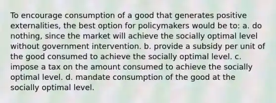 To encourage consumption of a good that generates positive externalities, the best option for policymakers would be to: a. do nothing, since the market will achieve the socially optimal level without government intervention. b. provide a subsidy per unit of the good consumed to achieve the socially optimal level. c. impose a tax on the amount consumed to achieve the socially optimal level. d. mandate consumption of the good at the socially optimal level.