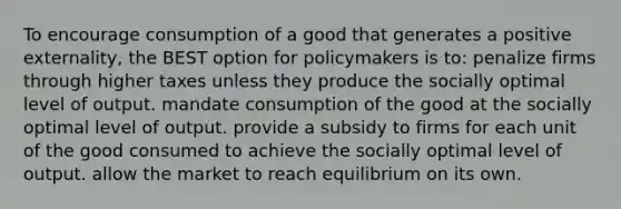 To encourage consumption of a good that generates a positive externality, the BEST option for policymakers is to: penalize firms through higher taxes unless they produce the socially optimal level of output. mandate consumption of the good at the socially optimal level of output. provide a subsidy to firms for each unit of the good consumed to achieve the socially optimal level of output. allow the market to reach equilibrium on its own.