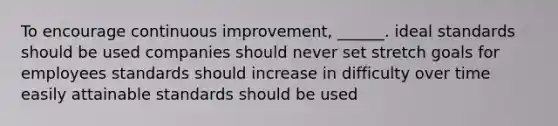 To encourage continuous improvement, ______. ideal standards should be used companies should never set stretch goals for employees standards should increase in difficulty over time easily attainable standards should be used