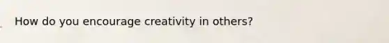 How do you encourage creativity in others?