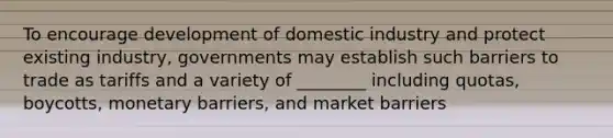 To encourage development of domestic industry and protect existing industry, governments may establish such barriers to trade as tariffs and a variety of ________ including quotas, boycotts, monetary barriers, and market barriers