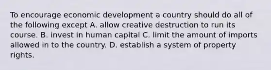 To encourage economic development a country should do all of the following except A. allow creative destruction to run its course. B. invest in human capital C. limit the amount of imports allowed in to the country. D. establish a system of property rights.