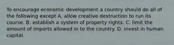 To encourage economic development a country should do all of the following except A. allow creative destruction to run its course. B. establish a system of property rights. C. limit the amount of imports allowed in to the country. D. invest in human capital.