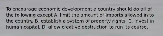 To encourage economic development a country should do all of the following except A. limit the amount of imports allowed in to the country. B. establish a system of property rights. C. invest in human capital. D. allow creative destruction to run its course.