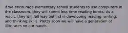 If we encourage elementary school students to use computers in the classroom, they will spend less time reading books. As a result, they will fall way behind in developing reading, writing, and thinking skills. Pretty soon we will have a generation of illiterates on our hands.
