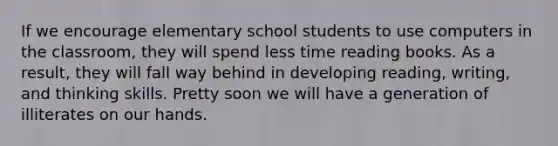 If we encourage elementary school students to use computers in the classroom, they will spend less time reading books. As a result, they will fall way behind in developing reading, writing, and thinking skills. Pretty soon we will have a generation of illiterates on our hands.