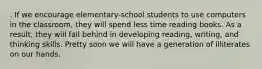 . If we encourage elementary-school students to use computers in the classroom, they will spend less time reading books. As a result, they will fall behind in developing reading, writing, and thinking skills. Pretty soon we will have a generation of illiterates on our hands.