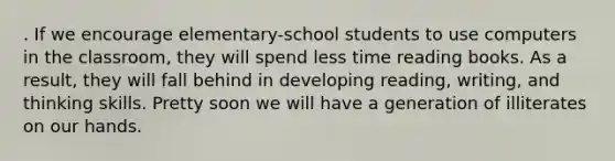 . If we encourage elementary-school students to use computers in the classroom, they will spend less time reading books. As a result, they will fall behind in developing reading, writing, and thinking skills. Pretty soon we will have a generation of illiterates on our hands.