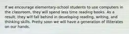 If we encourage elementary-school students to use computers in the classroom, they will spend less time reading books. As a result, they will fall behind in developing reading, writing, and thinking skills. Pretty soon we will have a generation of illiterates on our hands.