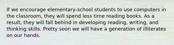 If we encourage elementary-school students to use computers in the classroom, they will spend less time reading books. As a result, they will fall behind in developing reading, writing, and thinking skills. Pretty soon we will have a generation of illiterates on our hands.