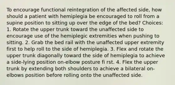 To encourage functional reintegration of the affected side, how should a patient with hemiplegia be encouraged to roll from a supine position to sitting up over the edge of the bed? Choices: 1. Rotate the upper trunk toward the unaffected side to encourage use of the hemiplegic extremities when pushing to sitting. 2. Grab the bed rail with the unaffected upper extremity first to help roll to the side of hemiplegia. 3. Flex and rotate the upper trunk diagonally toward the side of hemiplegia to achieve a side-lying position on-elbow posture fi rst. 4. Flex the upper trunk by extending both shoulders to achieve a bilateral on-elbows position before rolling onto the unaffected side.