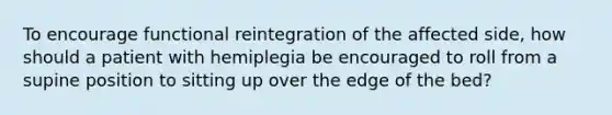 To encourage functional reintegration of the affected side, how should a patient with hemiplegia be encouraged to roll from a supine position to sitting up over the edge of the bed?