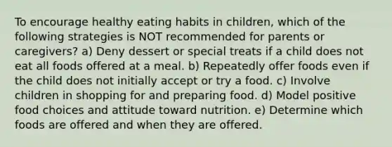 To encourage healthy eating habits in children, which of the following strategies is NOT recommended for parents or caregivers? a) Deny dessert or special treats if a child does not eat all foods offered at a meal. b) Repeatedly offer foods even if the child does not initially accept or try a food. c) Involve children in shopping for and preparing food. d) Model positive food choices and attitude toward nutrition. e) Determine which foods are offered and when they are offered.