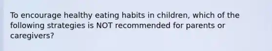 To encourage healthy eating habits in children, which of the following strategies is NOT recommended for parents or caregivers?