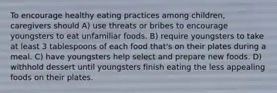 To encourage healthy eating practices among children, caregivers should A) use threats or bribes to encourage youngsters to eat unfamiliar foods. B) require youngsters to take at least 3 tablespoons of each food that's on their plates during a meal. C) have youngsters help select and prepare new foods. D) withhold dessert until youngsters finish eating the less appealing foods on their plates.