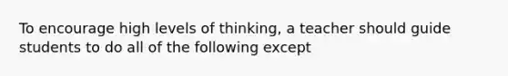 To encourage high levels of thinking, a teacher should guide students to do all of the following except