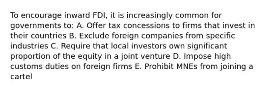 To encourage inward FDI, it is increasingly common for governments to: A. Offer tax concessions to firms that invest in their countries B. Exclude foreign companies from specific industries C. Require that local investors own significant proportion of the equity in a joint venture D. Impose high customs duties on foreign firms E. Prohibit MNEs from joining a cartel