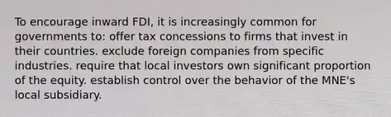 To encourage inward FDI, it is increasingly common for governments to: offer tax concessions to firms that invest in their countries. exclude foreign companies from specific industries. require that local investors own significant proportion of the equity. establish control over the behavior of the MNE's local subsidiary.