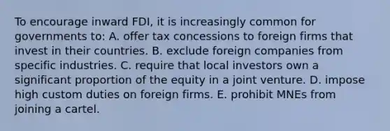 To encourage inward FDI, it is increasingly common for governments to: A. offer tax concessions to foreign firms that invest in their countries. B. exclude foreign companies from specific industries. C. require that local investors own a significant proportion of the equity in a joint venture. D. impose high custom duties on foreign firms. E. prohibit MNEs from joining a cartel.