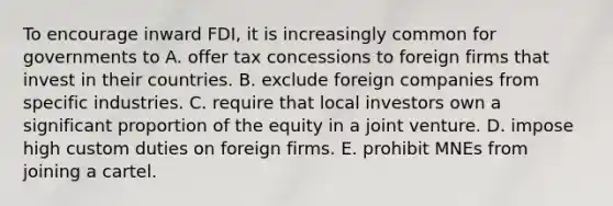 To encourage inward FDI, it is increasingly common for governments to A. offer tax concessions to foreign firms that invest in their countries. B. exclude foreign companies from specific industries. C. require that local investors own a significant proportion of the equity in a joint venture. D. impose high custom duties on foreign firms. E. prohibit MNEs from joining a cartel.