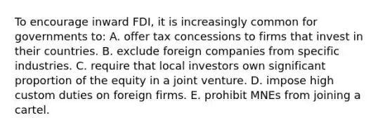 To encourage inward FDI, it is increasingly common for governments to: A. offer tax concessions to firms that invest in their countries. B. exclude foreign companies from specific industries. C. require that local investors own significant proportion of the equity in a joint venture. D. impose high custom duties on foreign firms. E. prohibit MNEs from joining a cartel.