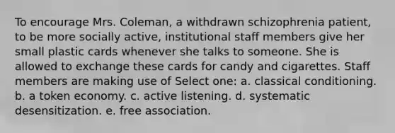 To encourage Mrs. Coleman, a withdrawn schizophrenia patient, to be more socially active, institutional staff members give her small plastic cards whenever she talks to someone. She is allowed to exchange these cards for candy and cigarettes. Staff members are making use of Select one: a. classical conditioning. b. a token economy. c. active listening. d. systematic desensitization. e. free association.