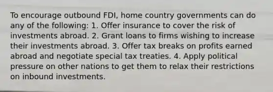 To encourage outbound FDI, home country governments can do any of the following: 1. Offer insurance to cover the risk of investments abroad. 2. Grant loans to firms wishing to increase their investments abroad. 3. Offer tax breaks on profits earned abroad and negotiate special tax treaties. 4. Apply political pressure on other nations to get them to relax their restrictions on inbound investments.