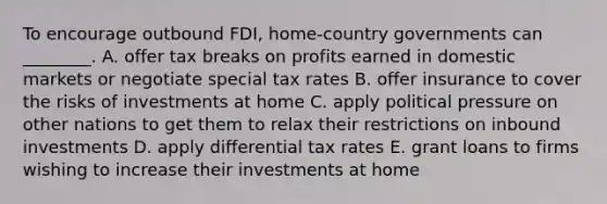 To encourage outbound​ FDI, home-country governments can​ ________. A. offer tax breaks on profits earned in domestic markets or negotiate special tax rates B. offer insurance to cover the risks of investments at home C. apply political pressure on other nations to get them to relax their restrictions on inbound investments D. apply differential tax rates E. grant loans to firms wishing to increase their investments at home