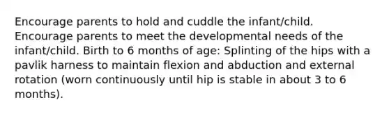 Encourage parents to hold and cuddle the infant/child. Encourage parents to meet the developmental needs of the infant/child. Birth to 6 months of age: Splinting of the hips with a pavlik harness to maintain flexion and abduction and external rotation (worn continuously until hip is stable in about 3 to 6 months).