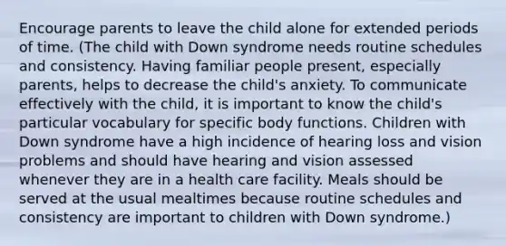 Encourage parents to leave the child alone for extended periods of time. (The child with Down syndrome needs routine schedules and consistency. Having familiar people present, especially parents, helps to decrease the child's anxiety. To communicate effectively with the child, it is important to know the child's particular vocabulary for specific body functions. Children with Down syndrome have a high incidence of hearing loss and vision problems and should have hearing and vision assessed whenever they are in a health care facility. Meals should be served at the usual mealtimes because routine schedules and consistency are important to children with Down syndrome.)