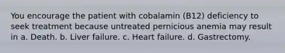 You encourage the patient with cobalamin (B12) deficiency to seek treatment because untreated pernicious anemia may result in a. Death. b. Liver failure. c. Heart failure. d. Gastrectomy.