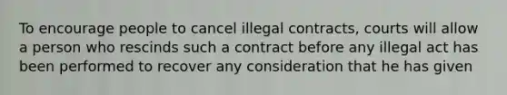 To encourage people to cancel illegal contracts, courts will allow a person who rescinds such a contract before any illegal act has been performed to recover any consideration that he has given