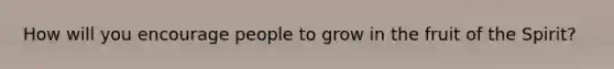 How will you encourage people to grow in the fruit of the Spirit?