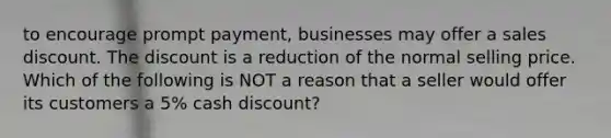 to encourage prompt payment, businesses may offer a sales discount. The discount is a reduction of the normal selling price. Which of the following is NOT a reason that a seller would offer its customers a 5% cash discount?