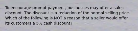 To encourage prompt payment, businesses may offer a sales discount. The discount is a reduction of the normal selling price. Which of the following is NOT a reason that a seller would offer its customers a 5% cash discount?