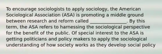 To encourage sociologists to apply sociology, the American Sociological Association (ASA) is promoting a middle ground between research and reform called ________________. By this term, the ASA refers to harnessing the sociological perspective for the benefit of the public. Of special interest to the ASA is getting politicians and policy makers to apply the sociological understanding of how society works as they develop social policy