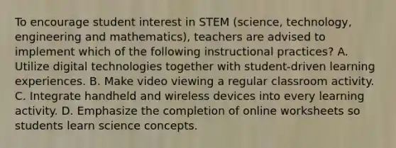 To encourage student interest in STEM (science, technology, engineering and mathematics), teachers are advised to implement which of the following instructional practices? A. Utilize digital technologies together with student-driven learning experiences. B. Make video viewing a regular classroom activity. C. Integrate handheld and wireless devices into every learning activity. D. Emphasize the completion of online worksheets so students learn science concepts.