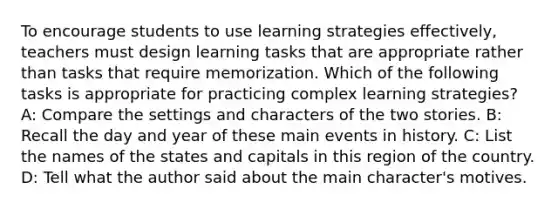 To encourage students to use learning strategies effectively, teachers must design learning tasks that are appropriate rather than tasks that require memorization. Which of the following tasks is appropriate for practicing complex learning strategies? A: Compare the settings and characters of the two stories. B: Recall the day and year of these main events in history. C: List the names of the states and capitals in this region of the country. D: Tell what the author said about the main character's motives.