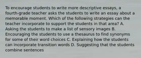 To encourage students to write more descriptive essays, a fourth-grade teacher asks the students to write an essay about a memorable moment. Which of the following strategies can the teacher incorporate to support the students in that area? A. Asking the students to make a list of sensory images B. Encouraging the students to use a thesaurus to find synonyms for some of their word choices C. Explaining how the students can incorporate transition words D. Suggesting that the students combine sentences