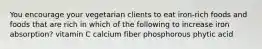 You encourage your vegetarian clients to eat iron-rich foods and foods that are rich in which of the following to increase iron absorption? ​vitamin C ​calcium ​fiber ​phosphorous ​phytic acid