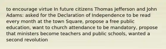 to encourage virtue In future citizens Thomas Jefferson and John Adams: asked for the Declaration of Independence to be read every month at the town Square, propose a free public education, want to church attendance to be mandatory, propose that ministers become teachers and public schools, wanted a second revolution