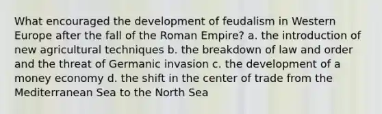 What encouraged the development of feudalism in Western Europe after the fall of the Roman Empire? a. the introduction of new agricultural techniques b. the breakdown of law and order and the threat of Germanic invasion c. the development of a money economy d. the shift in the center of trade from the Mediterranean Sea to the North Sea