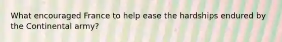 What encouraged France to help ease the hardships endured by the Continental army?