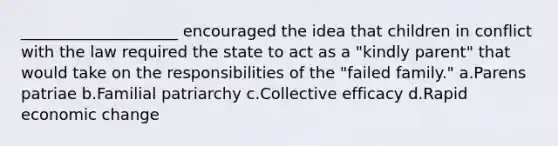 ____________________ encouraged the idea that children in conflict with the law required the state to act as a "kindly parent" that would take on the responsibilities of the "failed family." a.Parens patriae b.Familial patriarchy c.Collective efficacy d.Rapid economic change