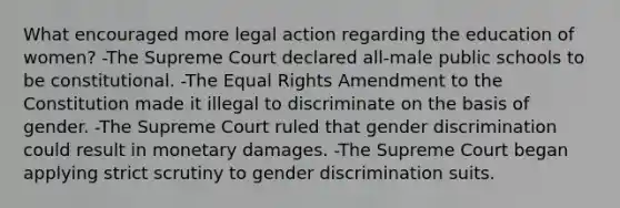 What encouraged more legal action regarding the education of women? -The Supreme Court declared all-male public schools to be constitutional. -The Equal Rights Amendment to the Constitution made it illegal to discriminate on the basis of gender. -The Supreme Court ruled that gender discrimination could result in monetary damages. -The Supreme Court began applying strict scrutiny to gender discrimination suits.