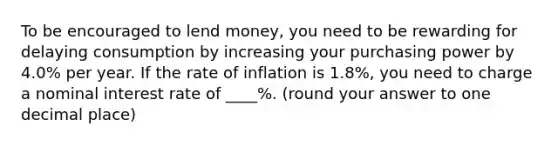 To be encouraged to lend money, you need to be rewarding for delaying consumption by increasing your purchasing power by 4.0% per year. If the rate of inflation is 1.8%, you need to charge a nominal interest rate of ____%. (round your answer to one decimal place)