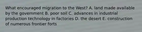 What encouraged migration to the West? A. land made available by the government B. poor soil C. advances in industrial production technology in factories D. the desert E. construction of numerous frontier forts