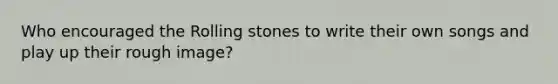 Who encouraged the Rolling stones to write their own songs and play up their rough image?