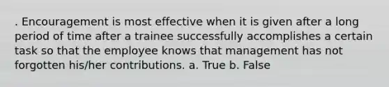 . Encouragement is most effective when it is given after a long period of time after a trainee successfully accomplishes a certain task so that the employee knows that management has not forgotten his/her contributions. a. True b. False