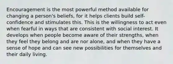 Encouragement is the most powerful method available for changing a person's beliefs, for it helps clients build self-confidence and stimulates this. This is the willingness to act even when fearful in ways that are consistent with social interest. It develops when people become aware of their strengths, when they feel they belong and are nor alone, and when they have a sense of hope and can see new possibilities for themselves and their daily living.